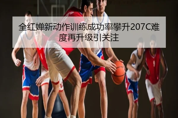 全红婵新动作训练成功率攀升207C难度再升级引关注