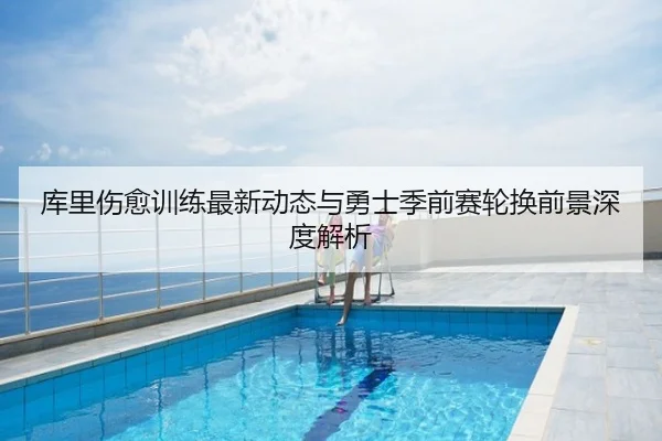 库里伤愈训练最新动态与勇士季前赛轮换前景深度解析