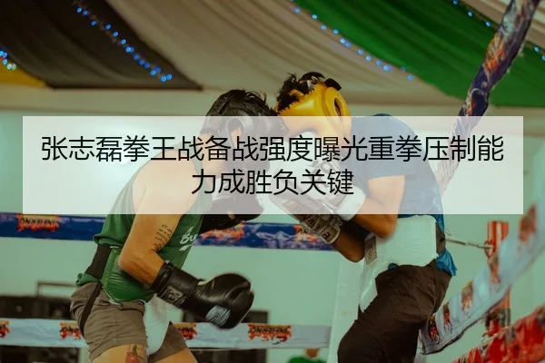 张志磊拳王战备战强度曝光重拳压制能力成胜负关键