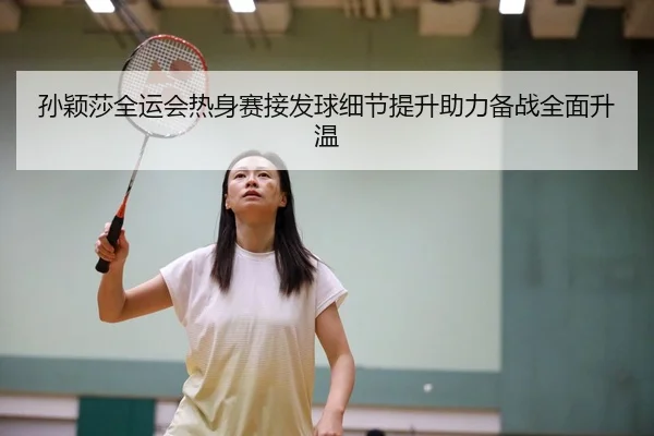 孙颖莎全运会热身赛接发球细节提升助力备战全面升温