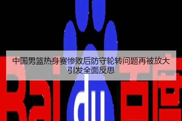 中国男篮热身赛惨败后防守轮转问题再被放大引发全面反思