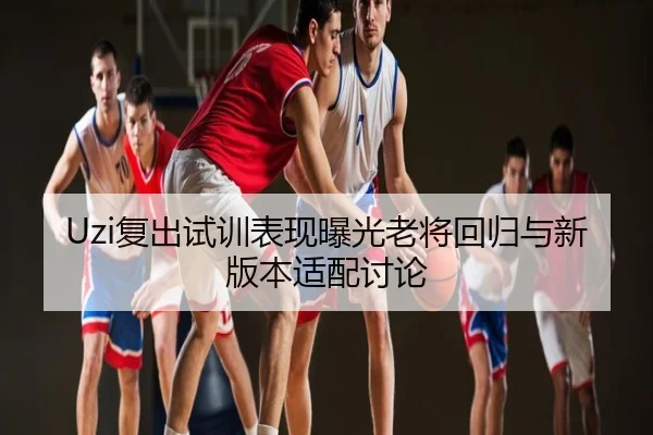 Uzi复出试训表现曝光老将回归与新版本适配讨论